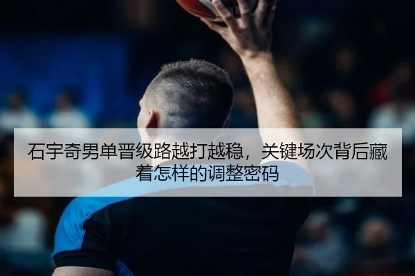 石宇奇男单晋级路越打越稳，关键场次背后藏着怎样的调整密码